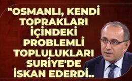 “Osmanlı, Kendi Toprakları İçindeki Problemli Toplulukları Suriye’de İskan Ederdi..Çünkü..”